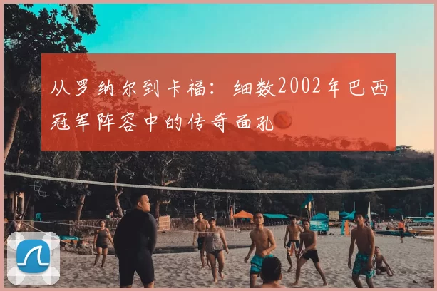 从罗纳尔到卡福:细数2002年巴西冠军阵容中的传奇面孔