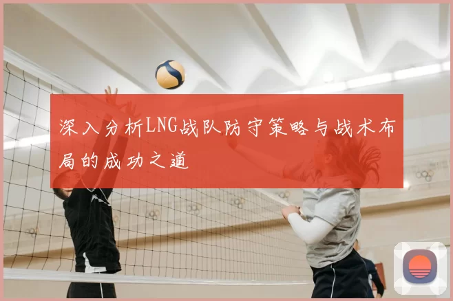 深入分析LNG战队防守策略与战术布局的成功之道