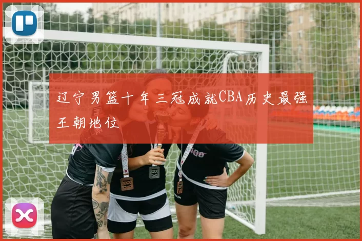 辽宁男篮十年三冠成就CBA历史最强王朝地位