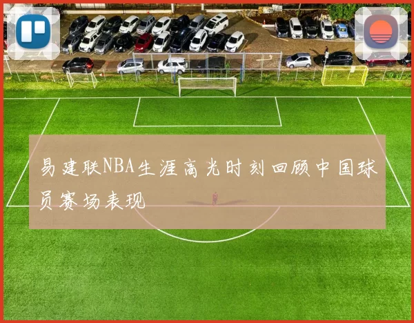 易建联NBA生涯高光时刻回顾中国球员赛场表现