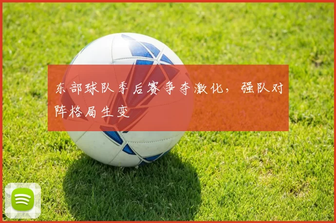 东部球队季后赛争夺激化,强队对阵格局生变