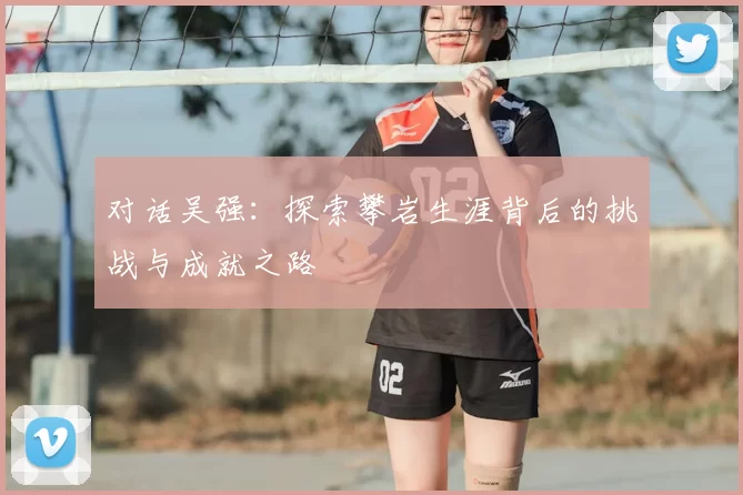 对话吴强:探索攀岩生涯背后的挑战与成就之路