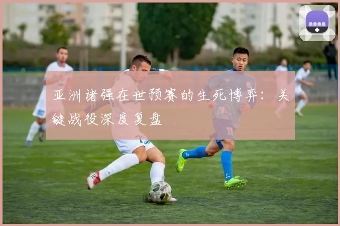 亚洲诸强在世预赛的生死博弈：关键战役深度复盘