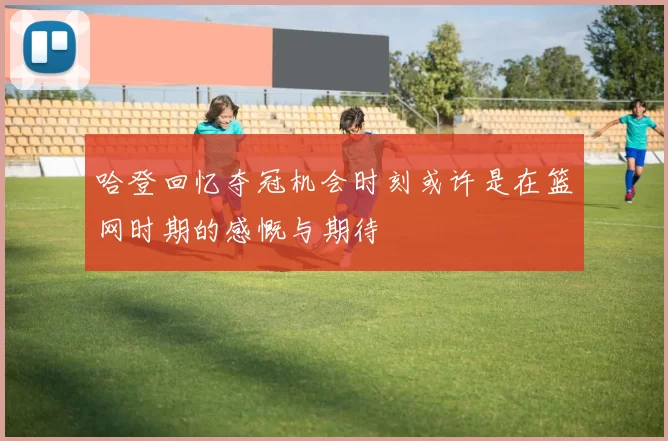 哈登回忆夺冠机会时刻或许是在篮网时期的感慨与期待