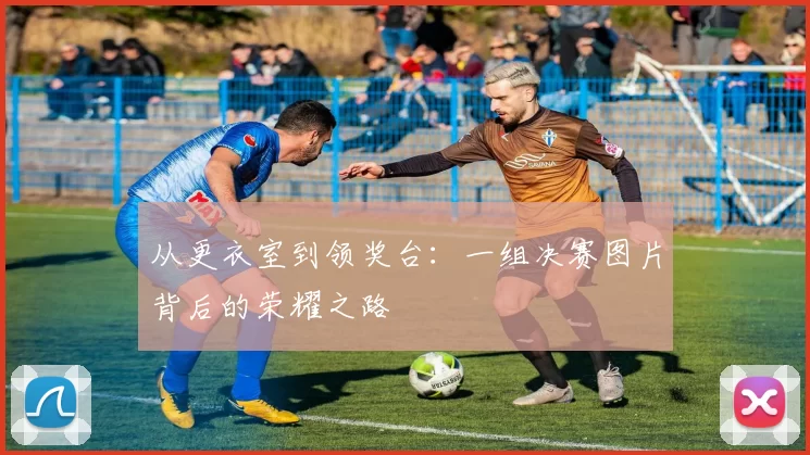 从更衣室到领奖台：一组决赛图片背后的荣耀之路