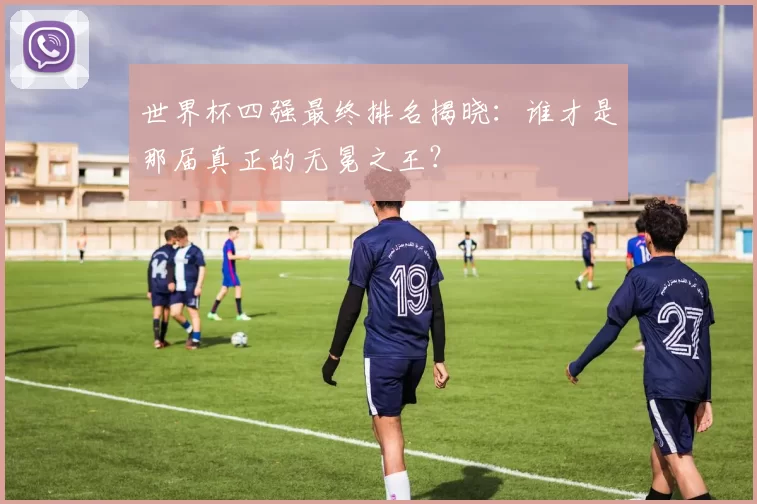 世界杯四强最终排名揭晓：谁才是那届真正的无冕之王？