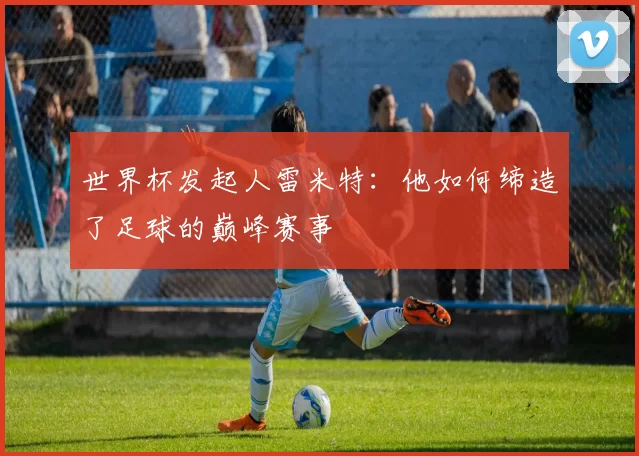 世界杯发起人雷米特:他如何缔造了足球的巅峰赛事
