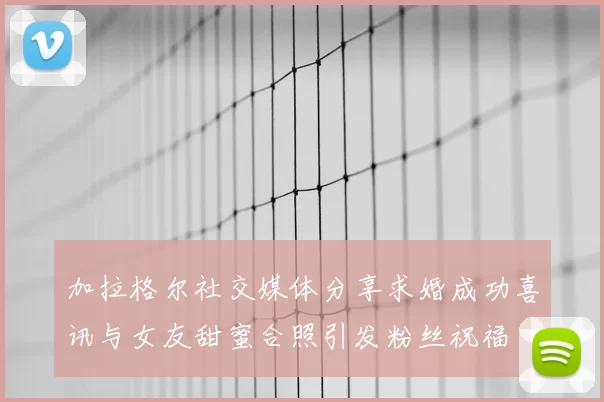 加拉格尔社交媒体分享求婚成功喜讯与女友甜蜜合照引发粉丝祝福