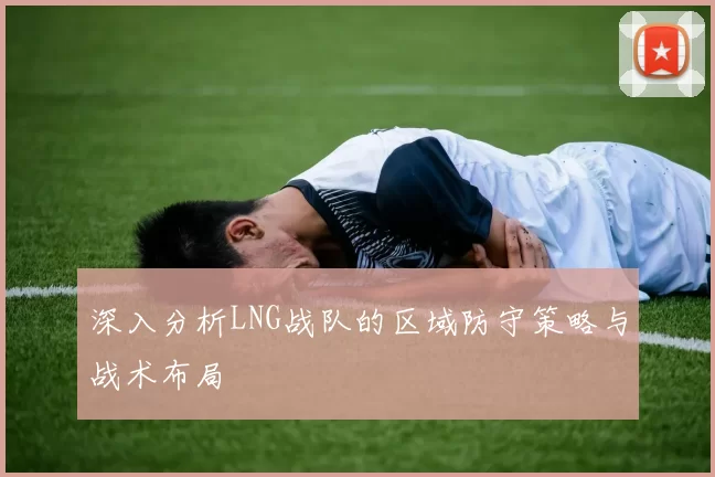 深入分析LNG战队的区域防守策略与战术布局