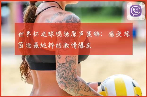 世界杯进球现场原声集锦：感受绿茵场最纯粹的激情爆发