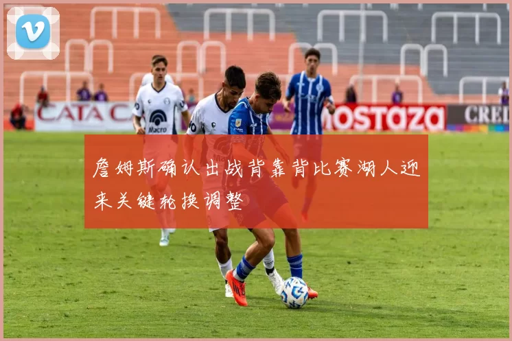 詹姆斯确认出战背靠背比赛湖人迎来关键轮换调整