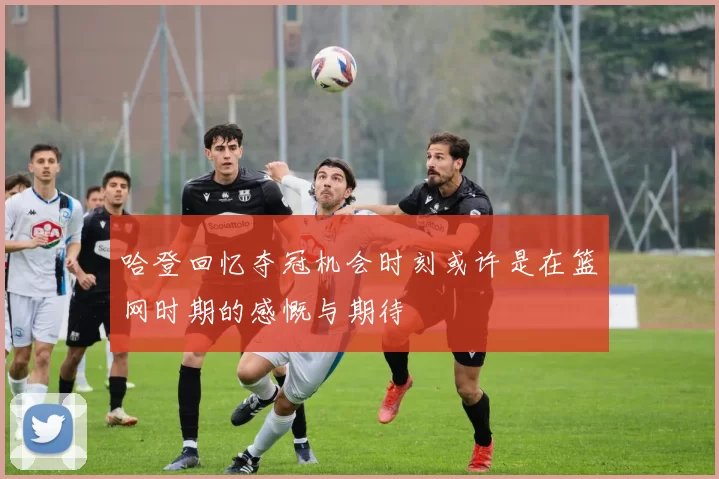 哈登回忆夺冠机会时刻或许是在篮网时期的感慨与期待