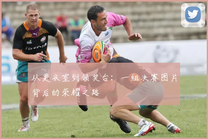 从更衣室到领奖台：一组决赛图片背后的荣耀之路