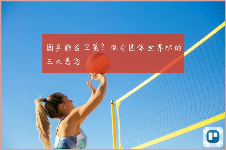 国乒能否卫冕？混合团体世界杯的三大悬念