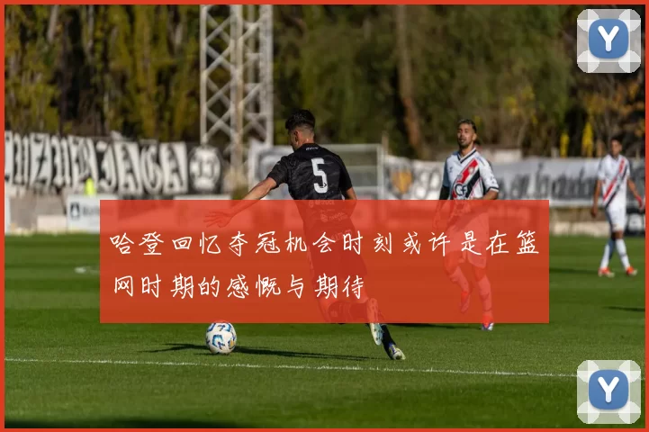 哈登回忆夺冠机会时刻或许是在篮网时期的感慨与期待