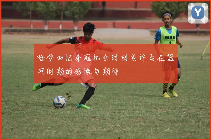 哈登回忆夺冠机会时刻或许是在篮网时期的感慨与期待