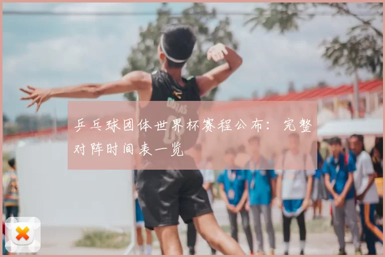 乒乓球团体世界杯赛程公布：完整对阵时间表一览