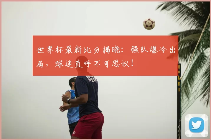 世界杯最新比分揭晓：强队爆冷出局，球迷直呼不可思议！