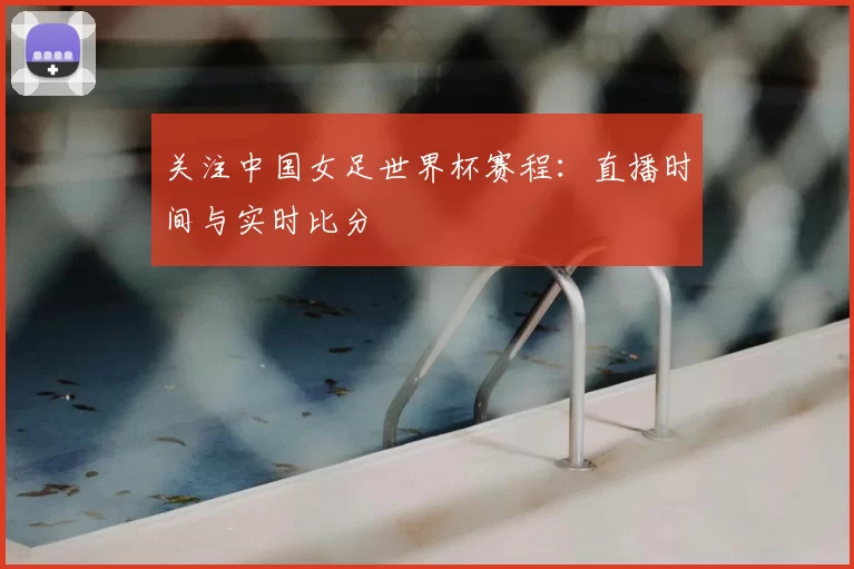 关注中国女足世界杯赛程:直播时间与实时比分
