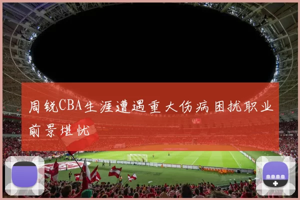 周锐CBA生涯遭遇重大伤病困扰职业前景堪忧