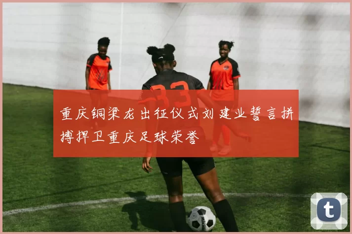 重庆铜梁龙出征仪式刘建业誓言拼搏捍卫重庆足球荣誉