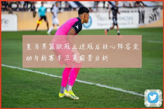 皇马男篮欧冠三连冠后核心阵容变动与新赛季卫冕前景分析