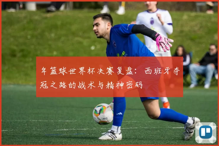 年篮球世界杯决赛复盘：西班牙夺冠之路的战术与精神密码