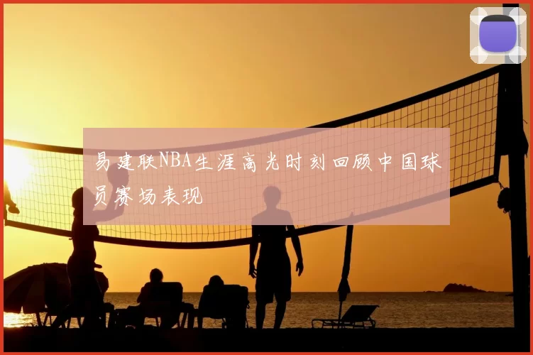 易建联NBA生涯高光时刻回顾中国球员赛场表现