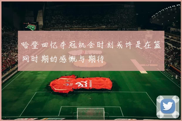 哈登回忆夺冠机会时刻或许是在篮网时期的感慨与期待