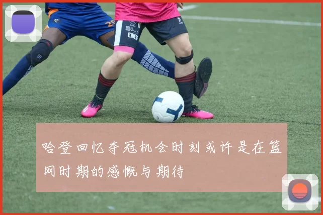 哈登回忆夺冠机会时刻或许是在篮网时期的感慨与期待