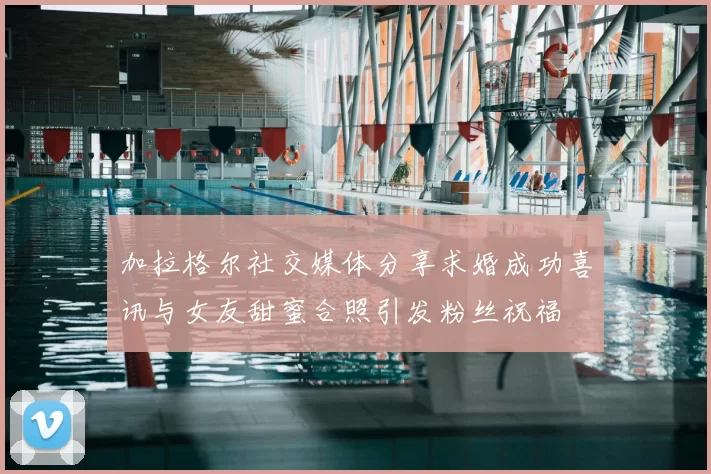 加拉格尔社交媒体分享求婚成功喜讯与女友甜蜜合照引发粉丝祝福