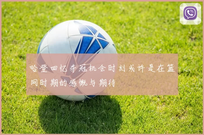 哈登回忆夺冠机会时刻或许是在篮网时期的感慨与期待