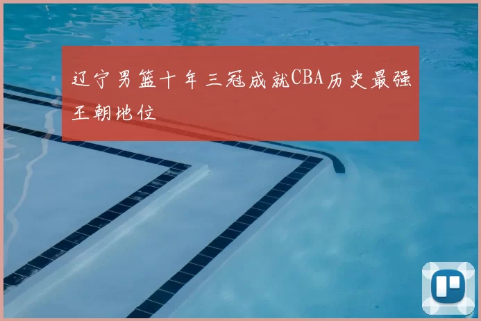 辽宁男篮十年三冠成就CBA历史最强王朝地位