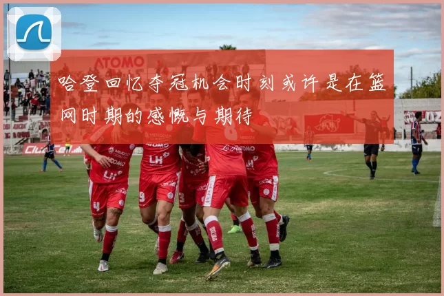 哈登回忆夺冠机会时刻或许是在篮网时期的感慨与期待