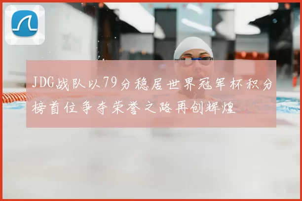 JDG战队以79分稳居世界冠军杯积分榜首位争夺荣誉之路再创辉煌