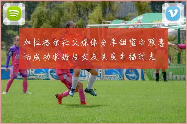 加拉格尔社交媒体分享甜蜜合照喜讯成功求婚与女友共度幸福时光