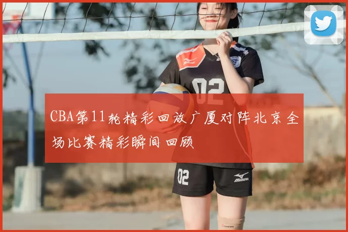 CBA第11轮精彩回放广厦对阵北京全场比赛精彩瞬间回顾