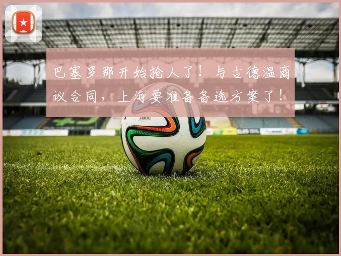 巴塞罗那开始抢人了！与古德温商议合同，上海要准备备选方案了！