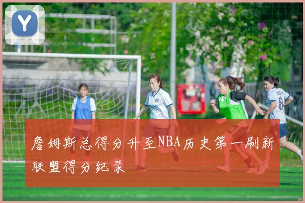 詹姆斯总得分升至NBA历史第一刷新联盟得分纪录