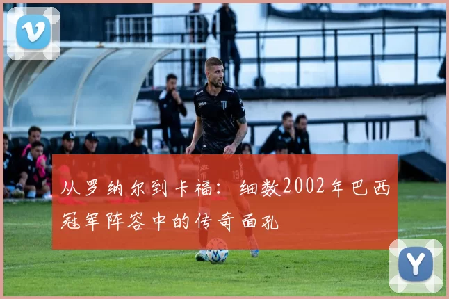 从罗纳尔到卡福：细数2002年巴西冠军阵容中的传奇面孔