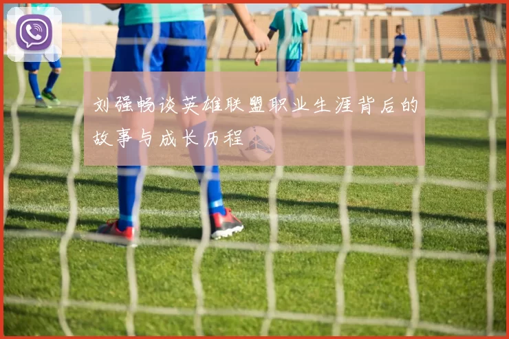 刘强畅谈英雄联盟职业生涯背后的故事与成长历程