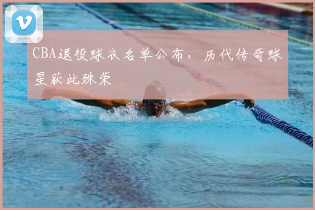 CBA退役球衣名单公布,历代传奇球星获此殊荣