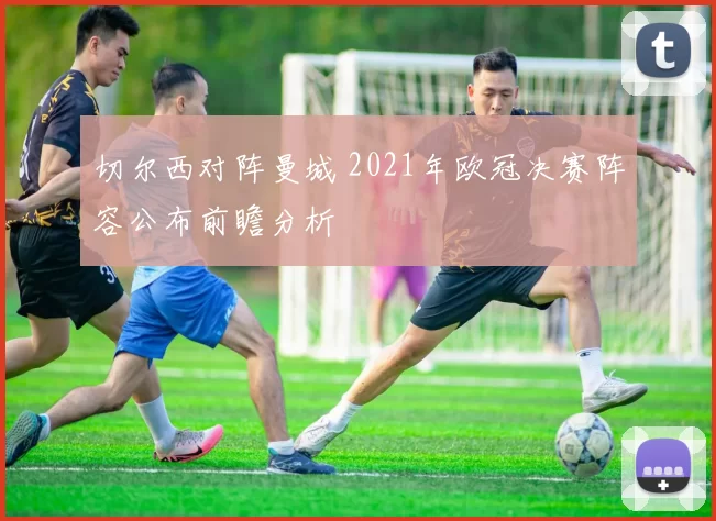 切尔西对阵曼城 2021年欧冠决赛阵容公布前瞻分析