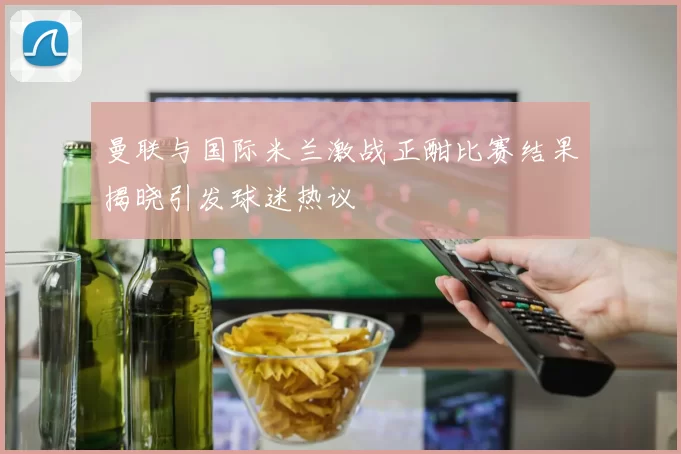 曼联与国际米兰激战正酣比赛结果揭晓引发球迷热议
