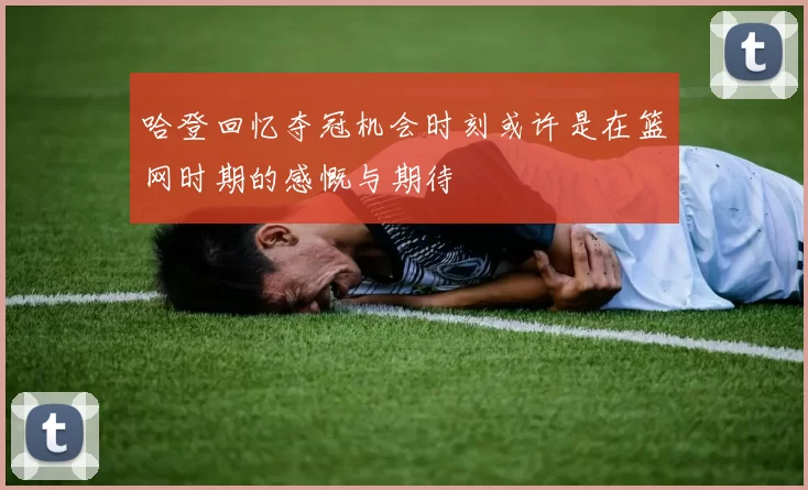 哈登回忆夺冠机会时刻或许是在篮网时期的感慨与期待