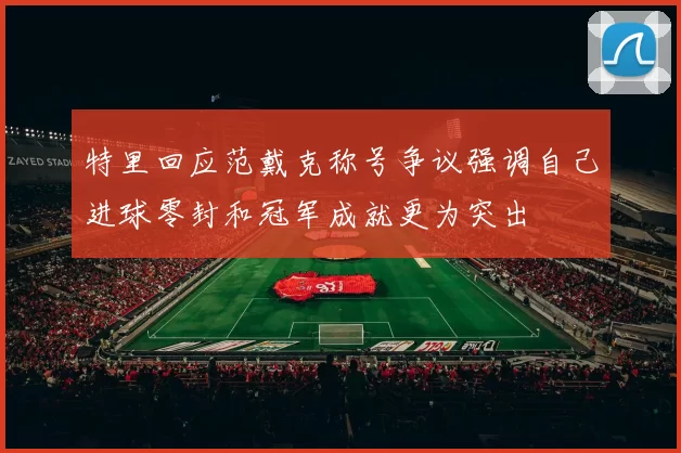 特里回应范戴克称号争议强调自己进球零封和冠军成就更为突出