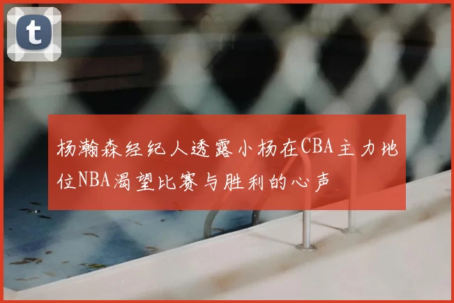 杨瀚森经纪人透露小杨在CBA主力地位NBA渴望比赛与胜利的心声