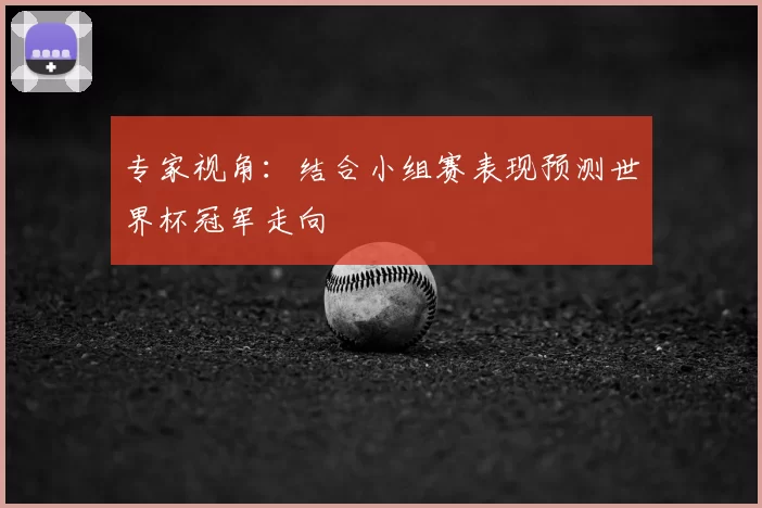 专家视角:结合小组赛表现预测世界杯冠军走向