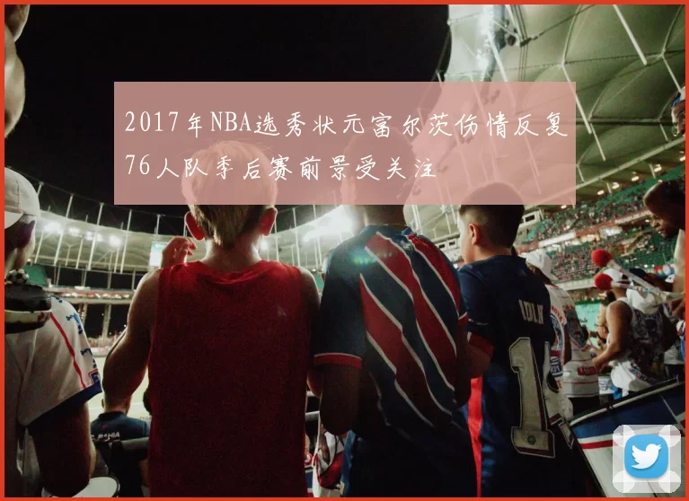 2017年NBA选秀状元富尔茨伤情反复76人队季后赛前景受关注