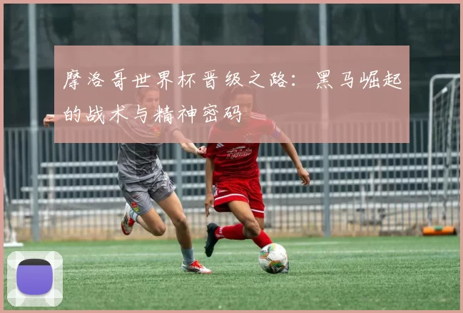 摩洛哥世界杯晋级之路：黑马崛起的战术与精神密码
